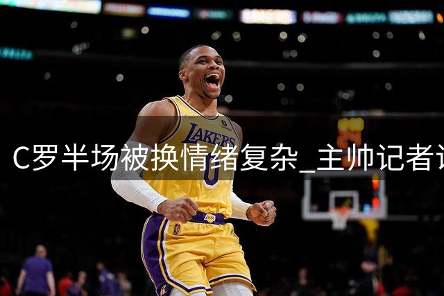C罗半场被换情绪复杂 主帅记者说法不一